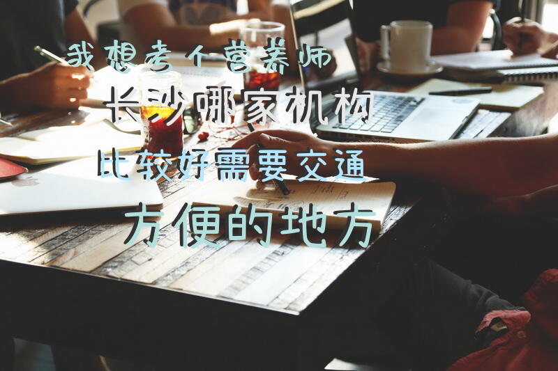 我想考个营养师，长沙哪家机构比较好，需要交通方便的地方公共营养师怎么报名？