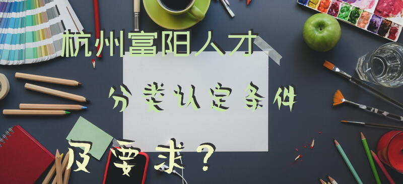 杭州富阳人才分类认定条件及要求？
