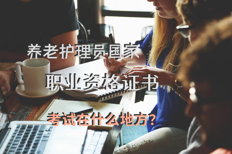 养老护理员国家职业资格证书考试在什么地方？护老证哪里考？