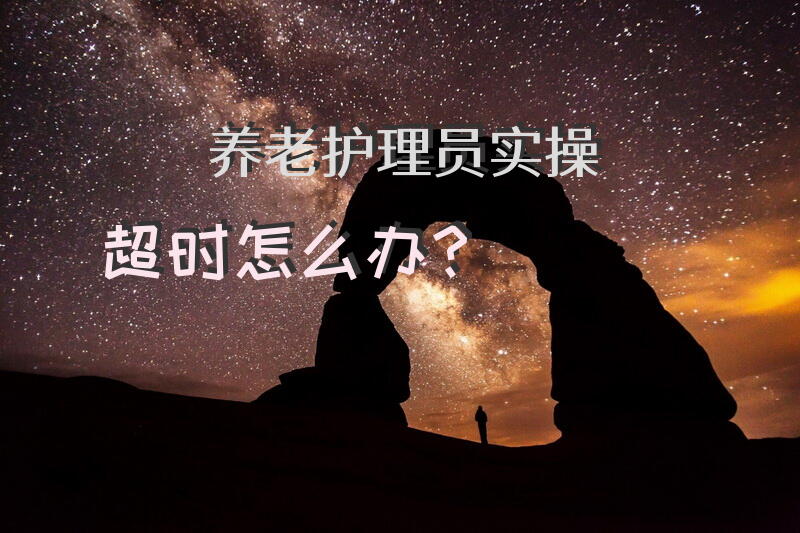 养老护理员实操超时怎么办？护理员八大实操步骤？