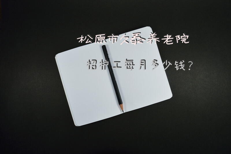 松原市久泰养老院招护工每月多少钱？养老院护工规定？