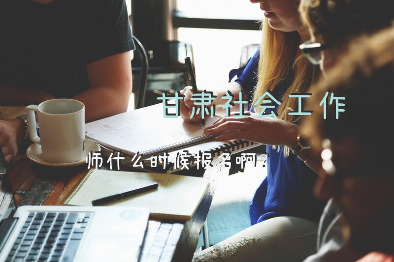 甘肃社会工作师什么时候报名啊？